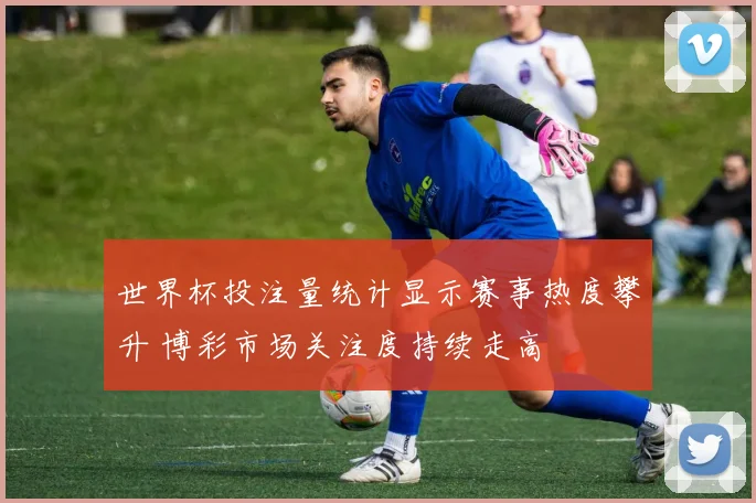 世界杯投注量统计显示赛事热度攀升 博彩市场关注度持续走高