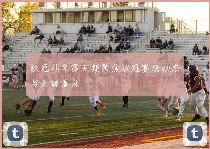 欧冠20年第五期聚焦欧冠赛场动态与关键看点