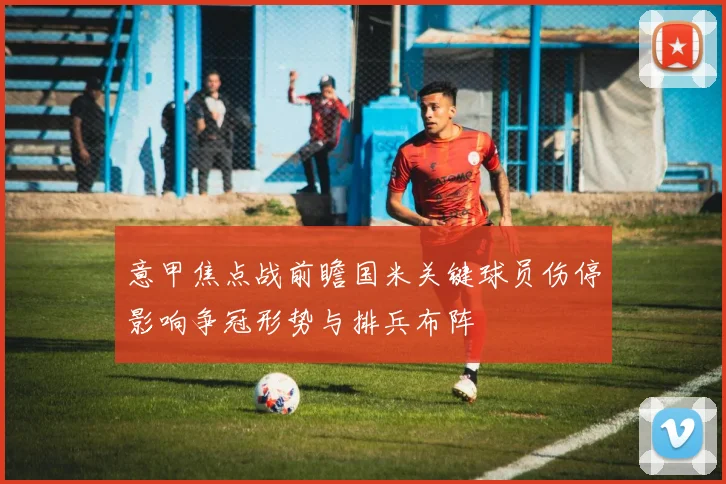 意甲焦点战前瞻国米关键球员伤停影响争冠形势与排兵布阵