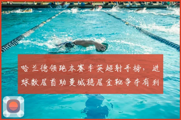 哈兰德领跑本赛季英超射手榜，进球数居首助曼城稳居金靴争夺有利位置