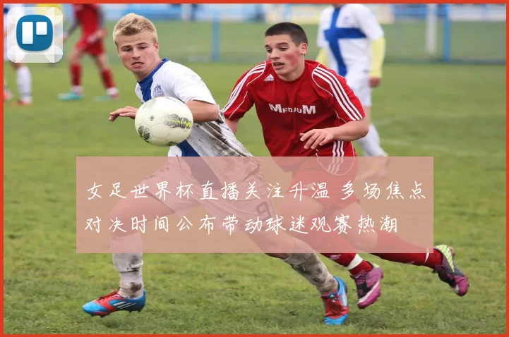 女足世界杯直播关注升温 多场焦点对决时间公布带动球迷观赛热潮