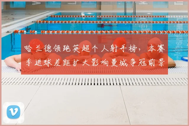 哈兰德领跑英超个人射手榜，本赛季进球差距扩大影响曼城争冠前景