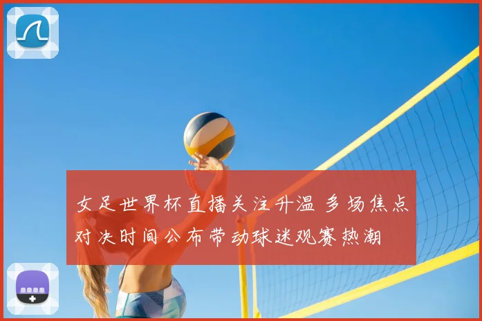 女足世界杯直播关注升温 多场焦点对决时间公布带动球迷观赛热潮