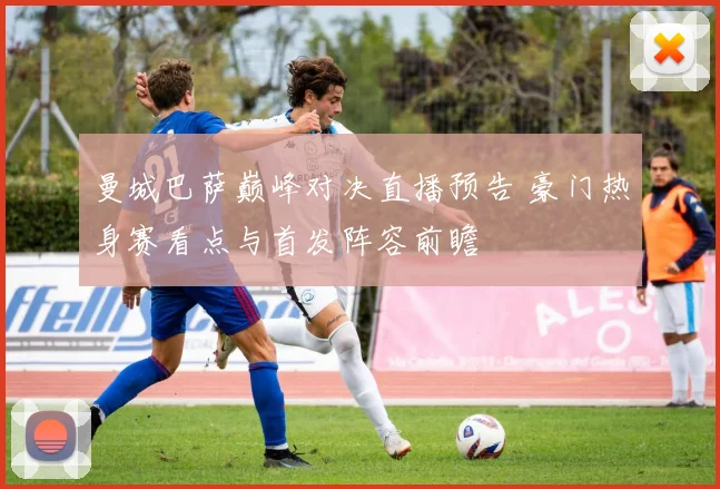 曼城巴萨巅峰对决直播预告 豪门热身赛看点与首发阵容前瞻