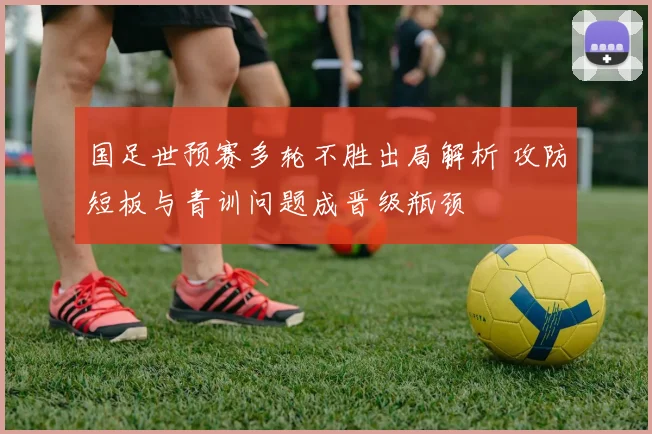 国足世预赛多轮不胜出局解析 攻防短板与青训问题成晋级瓶颈