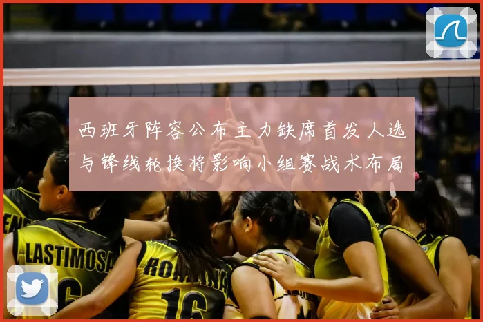 西班牙阵容公布主力缺席首发人选与锋线轮换将影响小组赛战术布局