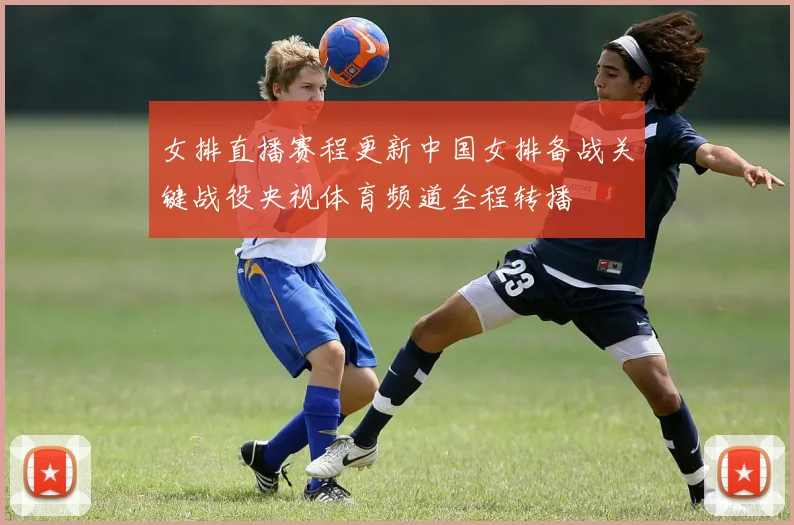 女排直播赛程更新中国女排备战关键战役央视体育频道全程转播