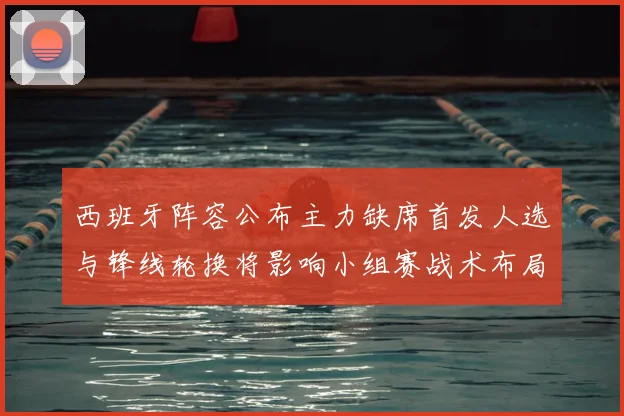 西班牙阵容公布主力缺席首发人选与锋线轮换将影响小组赛战术布局
