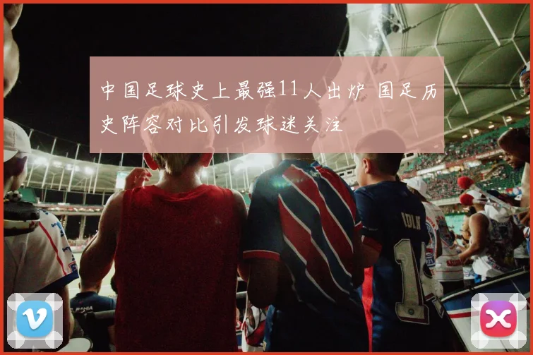 中国足球史上最强11人出炉 国足历史阵容对比引发球迷关注