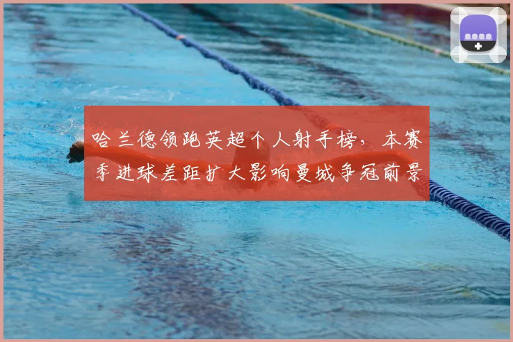 哈兰德领跑英超个人射手榜，本赛季进球差距扩大影响曼城争冠前景