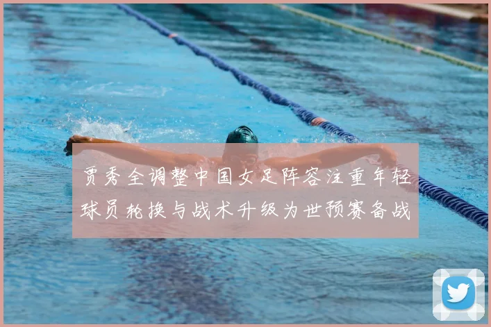贾秀全调整中国女足阵容注重年轻球员轮换与战术升级为世预赛备战铺路