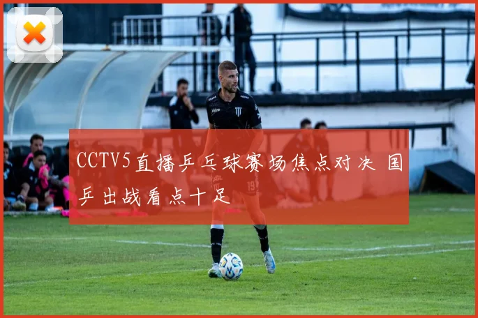 CCTV5直播乒乓球赛场焦点对决 国乒出战看点十足