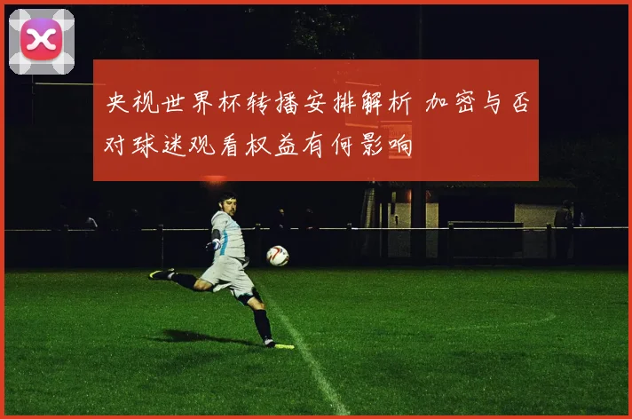 央视世界杯转播安排解析 加密与否对球迷观看权益有何影响