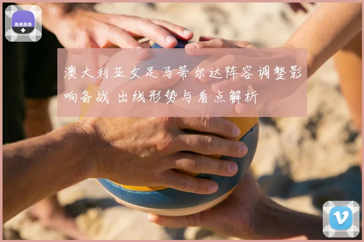 澳大利亚女足马蒂尔达阵容调整影响备战 出线形势与看点解析