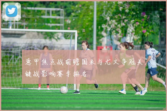 意甲焦点战前瞻国米与尤文争冠关键战影响赛季排名