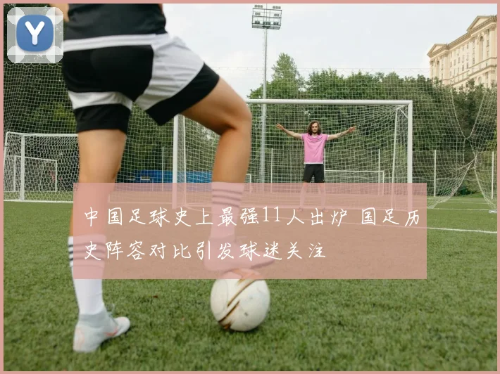 中国足球史上最强11人出炉 国足历史阵容对比引发球迷关注