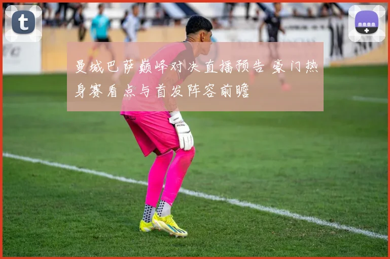 曼城巴萨巅峰对决直播预告 豪门热身赛看点与首发阵容前瞻