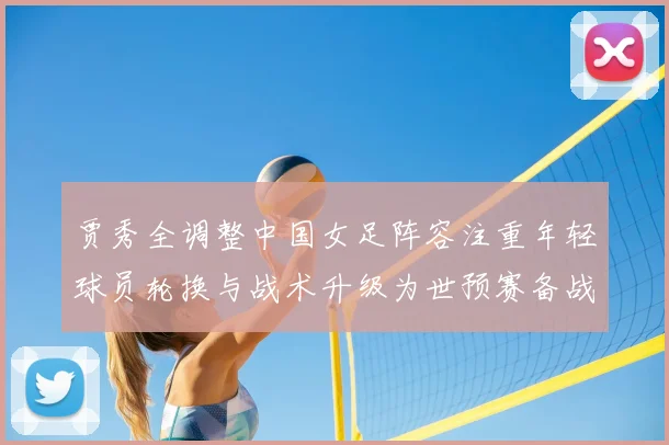 贾秀全调整中国女足阵容注重年轻球员轮换与战术升级为世预赛备战铺路